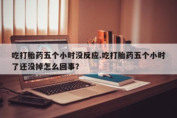 推荐个卖流产药的微信吃打胎药五个小时没反应.吃打胎药五个小时了还没掉怎么回事？