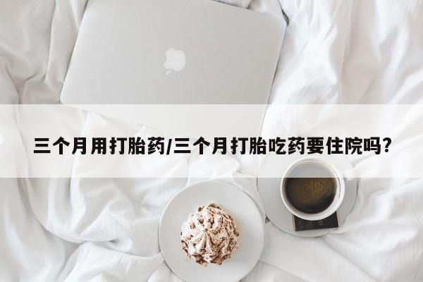 推荐个卖流产药的微信三个月用打胎药/三个月打胎吃药要住院吗?