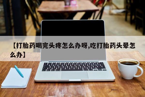 推荐个卖流产药的微信【打胎药喝完头疼怎么办呀,吃打胎药头晕怎么办】