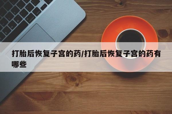 推荐个卖流产药的微信打胎后恢复子宫的药/打胎后恢复子宫的药有哪些