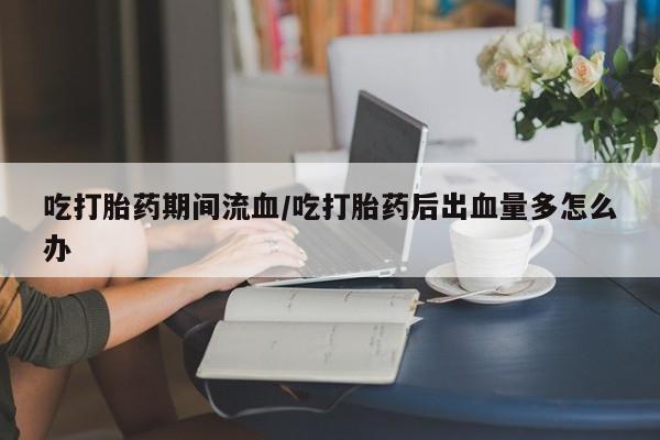 推荐个卖流产药的微信吃打胎药期间流血/吃打胎药后出血量多怎么办