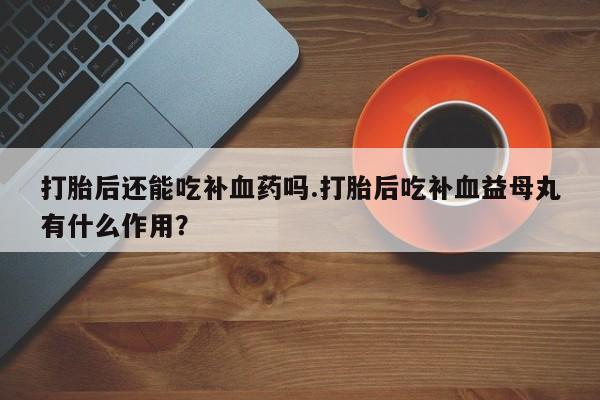 推荐个卖流产药的微信打胎后还能吃补血药吗.打胎后吃补血益母丸有什么作用？