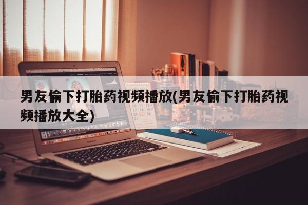推荐个卖流产药的微信男友偷下打胎药视频播放(男友偷下打胎药视频播放大全)