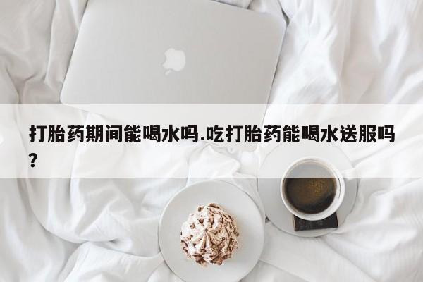 推荐个卖流产药的微信打胎药期间能喝水吗.吃打胎药能喝水送服吗？