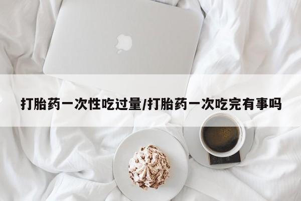 推荐个卖流产药的微信打胎药一次性吃过量/打胎药一次吃完有事吗
