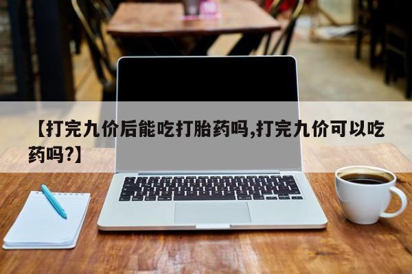推荐个卖流产药的微信【打完九价后能吃打胎药吗,打完九价可以吃药吗?】