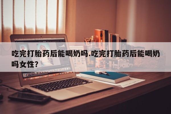 推荐个卖流产药的微信吃完打胎药后能喝奶吗.吃完打胎药后能喝奶吗女性？