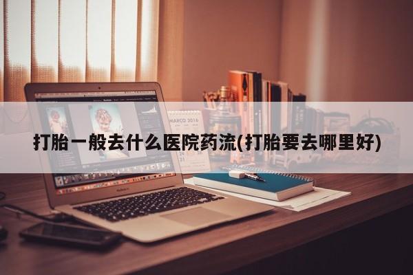 推荐个卖流产药的微信打胎一般去什么医院药流(打胎要去哪里好)