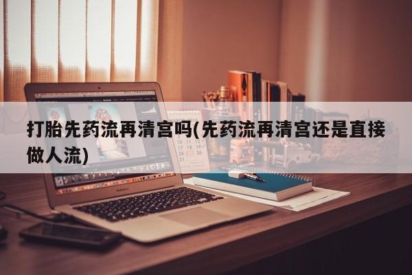 推荐个卖流产药的微信打胎先药流再清宫吗(先药流再清宫还是直接做人流)
