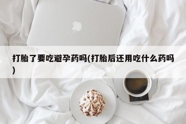 推荐个卖流产药的微信打胎了要吃避孕药吗(打胎后还用吃什么药吗)