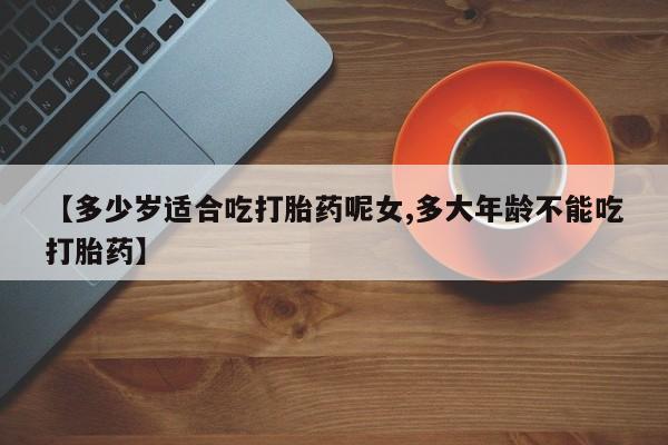 推荐个卖流产药的微信【多少岁适合吃打胎药呢女,多大年龄不能吃打胎药】