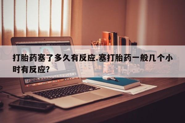 推荐个卖流产药的微信打胎药塞了多久有反应.塞打胎药一般几个小时有反应？