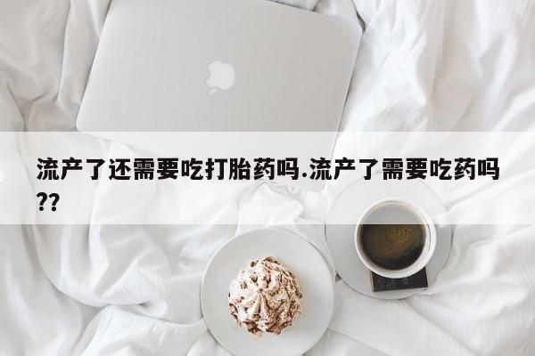 推荐个卖流产药的微信流产了还需要吃打胎药吗.流产了需要吃药吗?？