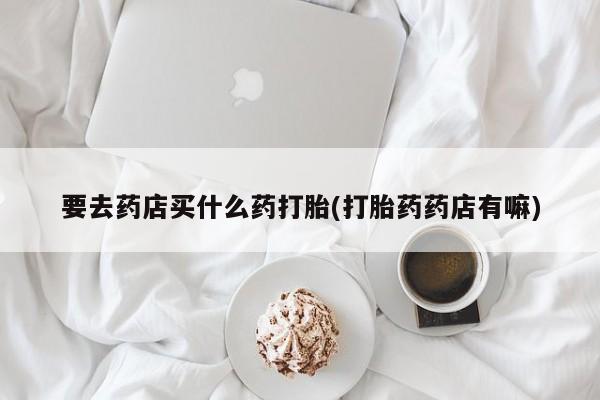推荐个卖流产药的微信要去药店买什么药打胎(打胎药药店有嘛)