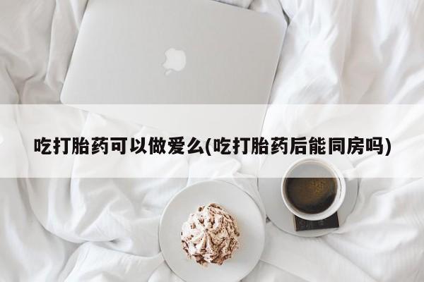推荐个卖流产药的微信吃打胎药可以做爱么(吃打胎药后能同房吗)