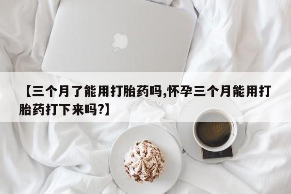 推荐个卖流产药的微信【三个月了能用打胎药吗,怀孕三个月能用打胎药打下来吗?】