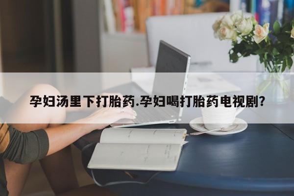 推荐个卖流产药的微信孕妇汤里下打胎药.孕妇喝打胎药电视剧？
