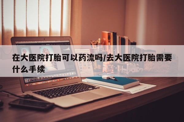 推荐个卖流产药的微信在大医院打胎可以药流吗/去大医院打胎需要什么手续