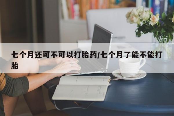 推荐个卖流产药的微信七个月还可不可以打胎药/七个月了能不能打胎