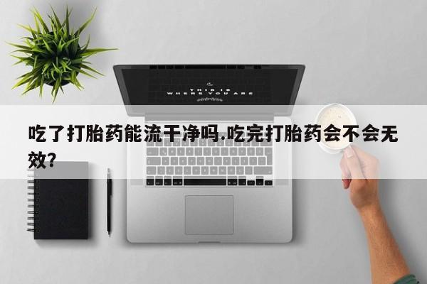 推荐个卖流产药的微信吃了打胎药能流干净吗.吃完打胎药会不会无效？