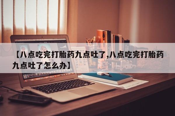推荐个卖流产药的微信【八点吃完打胎药九点吐了,八点吃完打胎药九点吐了怎么办】