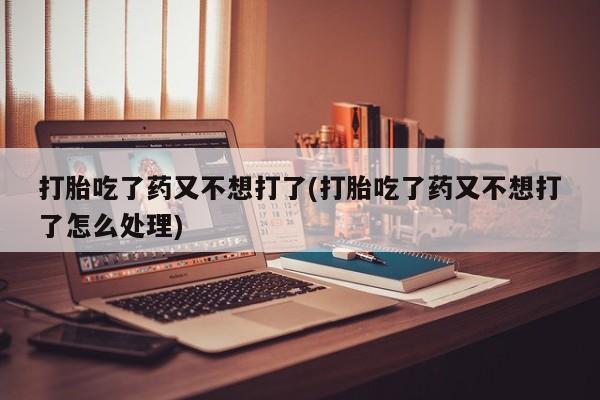 推荐个卖流产药的微信打胎吃了药又不想打了(打胎吃了药又不想打了怎么处理)