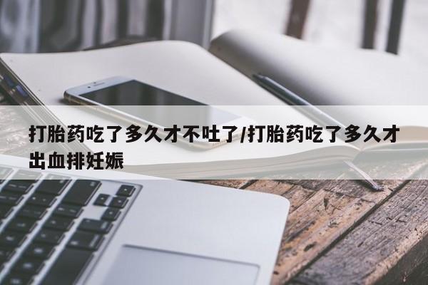 推荐个卖流产药的微信打胎药吃了多久才不吐了/打胎药吃了多久才出血排妊娠