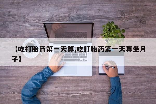 推荐个卖流产药的微信【吃打胎药第一天算,吃打胎药第一天算坐月子】