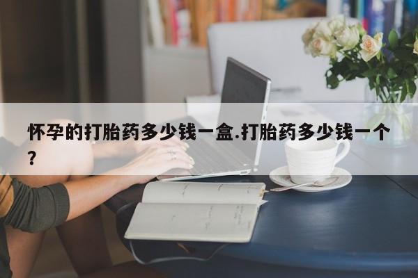 推荐个卖流产药的微信怀孕的打胎药多少钱一盒.打胎药多少钱一个？