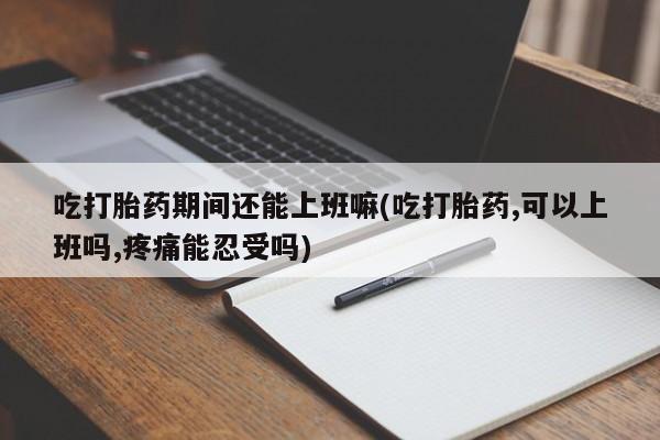 推荐个卖流产药的微信吃打胎药期间还能上班嘛(吃打胎药,可以上班吗,疼痛能忍受吗)