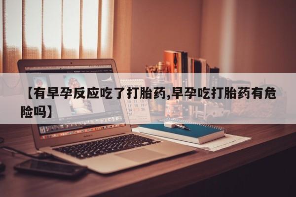 推荐个卖流产药的微信【有早孕反应吃了打胎药,早孕吃打胎药有危险吗】