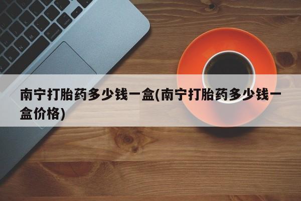 推荐个卖流产药的微信南宁打胎药多少钱一盒(南宁打胎药多少钱一盒价格)