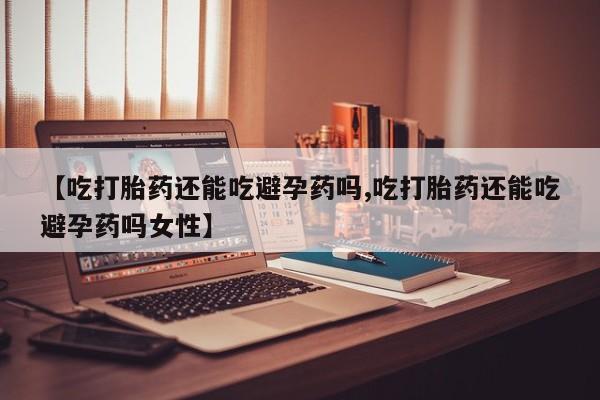 推荐个卖流产药的微信【吃打胎药还能吃避孕药吗,吃打胎药还能吃避孕药吗女性】