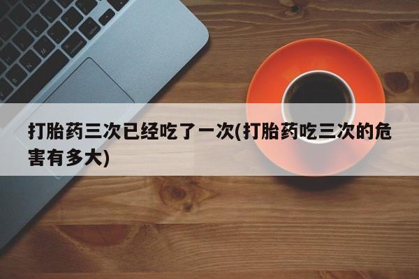 推荐个卖流产药的微信打胎药三次已经吃了一次(打胎药吃三次的危害有多大)