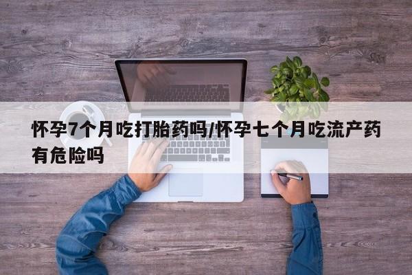 推荐个卖流产药的微信怀孕7个月吃打胎药吗/怀孕七个月吃流产药有危险吗