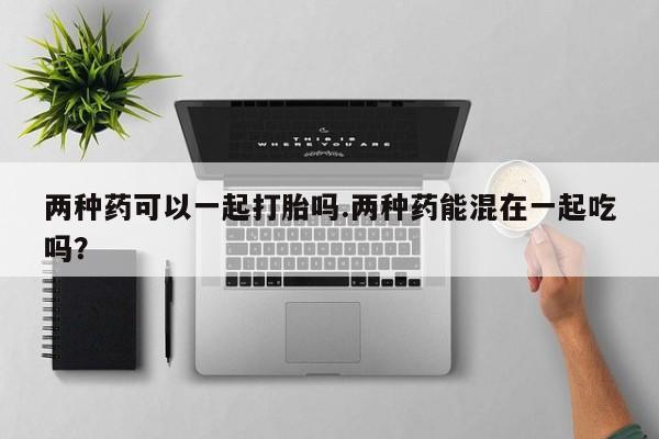 推荐个卖流产药的微信两种药可以一起打胎吗.两种药能混在一起吃吗？