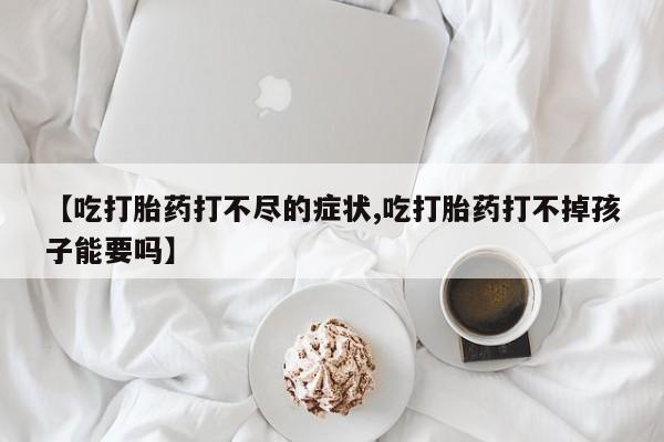 推荐个卖流产药的微信【吃打胎药打不尽的症状,吃打胎药打不掉孩子能要吗】