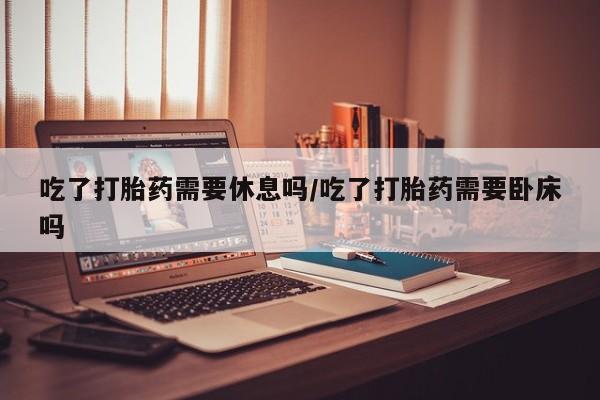 推荐个卖流产药的微信吃了打胎药需要休息吗/吃了打胎药需要卧床吗