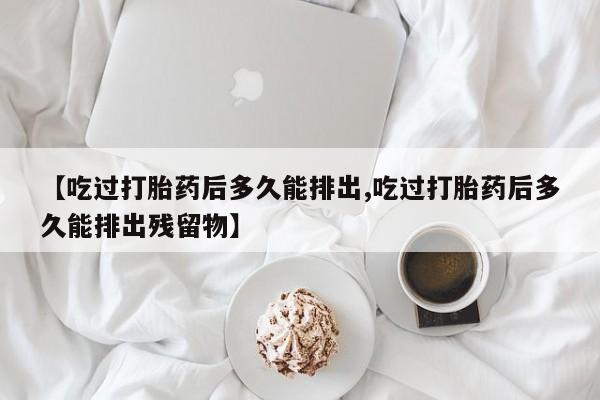 推荐个卖流产药的微信【吃过打胎药后多久能排出,吃过打胎药后多久能排出残留物】
