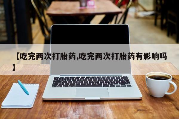 推荐个卖流产药的微信【吃完两次打胎药,吃完两次打胎药有影响吗】