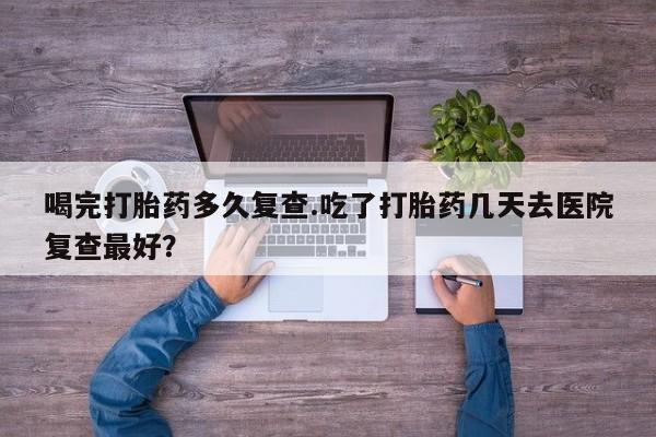 推荐个卖流产药的微信喝完打胎药多久复查.吃了打胎药几天去医院复查最好？