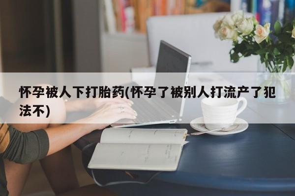 推荐个卖流产药的微信怀孕被人下打胎药(怀孕了被别人打流产了犯法不)