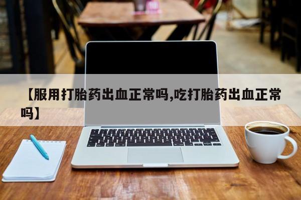 推荐个卖流产药的微信【服用打胎药出血正常吗,吃打胎药出血正常吗】