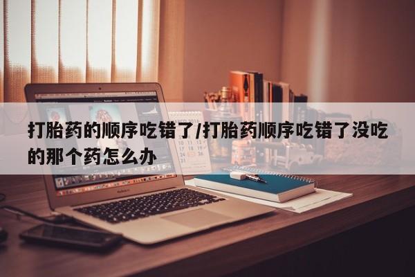 推荐个卖流产药的微信打胎药的顺序吃错了/打胎药顺序吃错了没吃的那个药怎么办