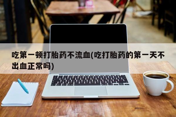 推荐个卖流产药的微信吃第一顿打胎药不流血(吃打胎药的第一天不出血正常吗)