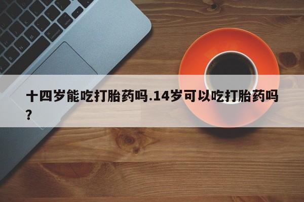 推荐个卖流产药的微信十四岁能吃打胎药吗.14岁可以吃打胎药吗？