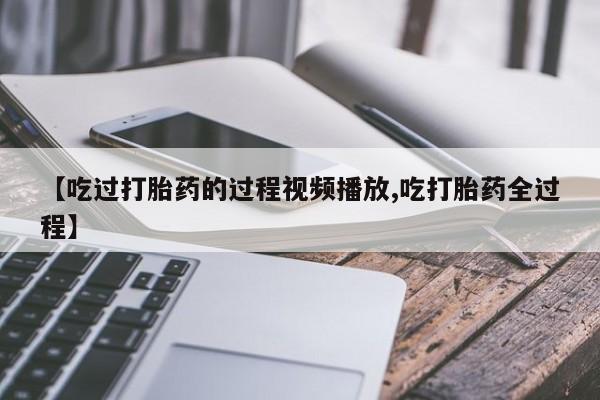 推荐个卖流产药的微信【吃过打胎药的过程视频播放,吃打胎药全过程】