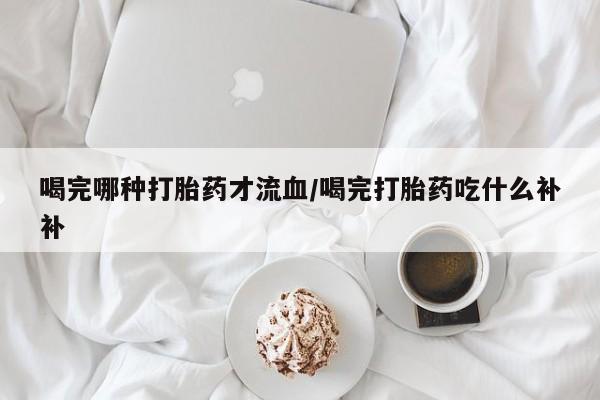 推荐个卖流产药的微信喝完哪种打胎药才流血/喝完打胎药吃什么补补