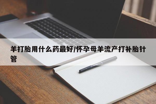 推荐个卖流产药的微信羊打胎用什么药最好/怀孕母羊流产打补胎针管
