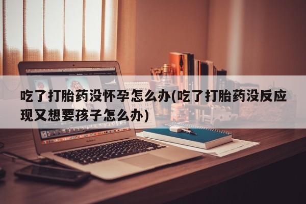 推荐个卖流产药的微信吃了打胎药没怀孕怎么办(吃了打胎药没反应现又想要孩子怎么办)